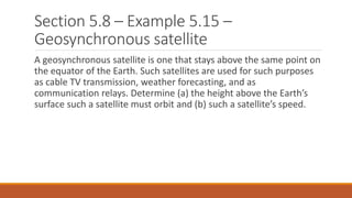 Section 5.8 – Example 5.15 –
Geosynchronous satellite
A geosynchronous satellite is one that stays above the same point on
the equator of the Earth. Such satellites are used for such purposes
as cable TV transmission, weather forecasting, and as
communication relays. Determine (a) the height above the Earth’s
surface such a satellite must orbit and (b) such a satellite’s speed.
 