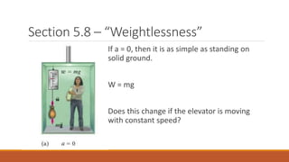 Section 5.8 – “Weightlessness”
If a = 0, then it is as simple as standing on
solid ground.
W = mg
Does this change if the elevator is moving
with constant speed?
 