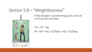 Section 5.8 – “Weightlessness”
If the elevator is accelerating up at a rate of
a=1/2 g, then we have
ma = W – mg
W = ma + mg = (1/2)mg + mg = (3/2)mg
 