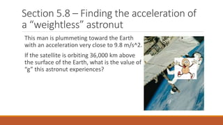 Section 5.8 – Finding the acceleration of
a “weightless” astronut
This man is plummeting toward the Earth
with an acceleration very close to 9.8 m/s^2.
If the satellite is orbiting 36,000 km above
the surface of the Earth, what is the value of
“g” this astronut experiences?
 