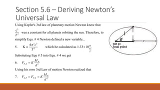 Section 5.6 – Deriving Newton’s
Universal Law
3
2
2 3
2
Using Kepler's 3rd law of planetary motion Newton knew that
c
was a constant for all planets orbiting the sun. Therefore, to
simplify Equ. # 4 Newton defined a new variable...
4
5. K
T
c
T

 3
2
20
m
, 2
, , 2
which he calculated as 1.33 10
Subsituting Equ # 5 into Equ. # 4 we get
6.
Using his own 3rd Law of motion Newton realized that
7.
s
P
P S
P
S P P S
M
F K
d
M
F F K
d


 
 