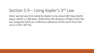 Section 5.9 – Using Kepler’s 3rd Law
Mars’ period was first noted by Kepler to be about 687 days (Earth
days), which is 1.88 years. Determine the distance of Mars from the
Sun using the Earth as a reference (distance of the earth from the
sun is 1.50 x 1011m).
 