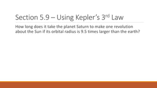 Section 5.9 – Using Kepler’s 3rd Law
How long does it take the planet Saturn to make one revolution
about the Sun if its orbital radius is 9.5 times larger than the earth?
 
