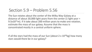 Section 5.9 – Problem 5.56
The Sun rotates about the center of the Milky Way Galaxy at a
distance of about 30,000 light years from the center (1 light year =
9.5x1015m). If it take about 200 million years to make one rotation,
estimate the mass of our galaxy. Assume that the mass is
concentrated mostly in a central uniform sphere.
If all the stars had the mass of our Sun (about 2 x 1030kg) how many
stars would there be in our galaxy?
 