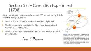 Section 5.6 – Cavendish Experiment
(1798)
•Used to measure the universal constant “G” performed by British
scientist Henry Cavendish
1. Two small masses are placed at the end of a light rod.
2. The force required to rotate the fiber from its untwisted
position (a), is measured.
3. The force required to twist the fiber is calibrated as a function
of the angle,
twist measuredF 
 