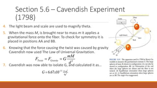 Section 5.6 – Cavendish Experiment
(1798)
4. The light beam and scale are used to magnify theta.
5. When the mass M, is brought near to mass m it applies a
gravitational force onto the fiber. To check for symmetry it is
placed in positions AA and BB.
6. Knowing that the force causing the twist was caused by gravity
Cavendish now used The Law of Universal Gravitation.
7. Cavendish was now able to isolate G, and calculated it as…
2Twist Gravity
mM
F F G
d
 
2
2
11
6.67 10 N m
kg
G x  

 