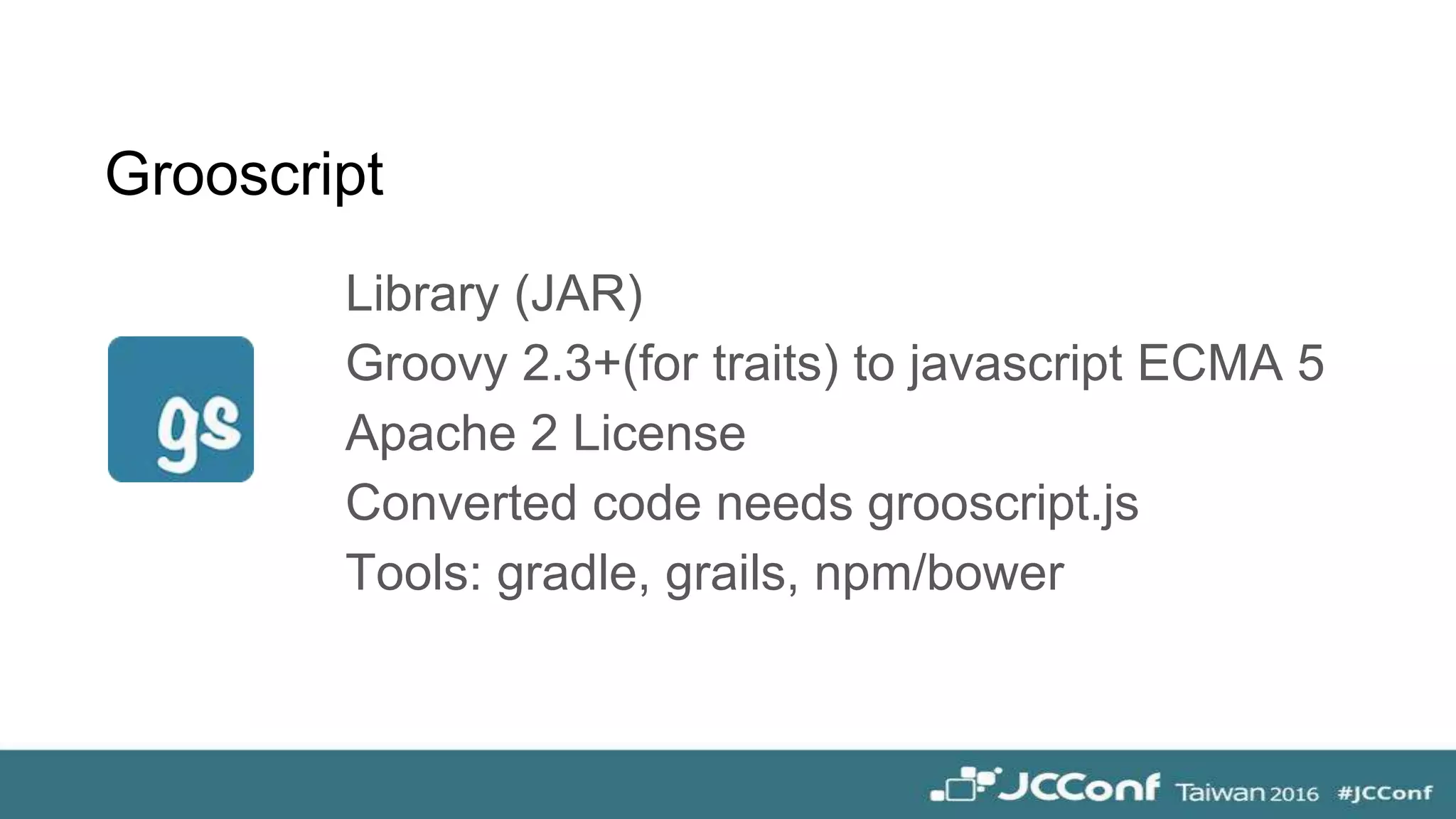 Library (JAR)
Groovy 2.3+(for traits) to javascript ECMA 5
Apache 2 License
Converted code needs grooscript.js
Tools: gradle, grails, npm/bower
Grooscript