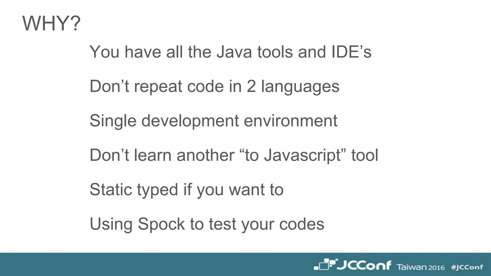 WHY?
You have all the Java tools and IDE’s
Don’t repeat code in 2 languages
Single development environment
Don’t learn another “to Javascript” tool
Static typed if you want to
Using Spock to test your codes