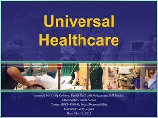Universal
    Healthcare


Presented by: Craig Colburn, Patrick Cuff, Juli Molecavage, Bill Perkins,
                      Cleon Sellers, Alisia Simon
              Course: SOCI-4080-18, Social Responsibility
                       Instructor: Corey Vigdor
                         Date: May 19, 2012
 