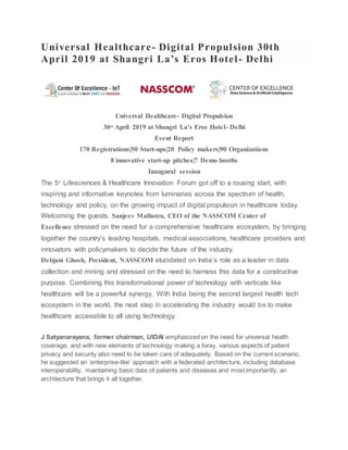 Universal Healthcare- Digital Propulsion 30th
April 2019 at Shangri La’s Eros Hotel- Delhi
Universal Healthcare- Digital Propulsion
30th
April 2019 at Shangri La’s Eros Hotel- Delhi
Event Report
170 Registrations|50 Start-ups|20 Policy makers|90 Organizations
8 innovative start-up pitches|7 Demo booths
Inaugural session
The 5th
Lifesciences & Healthcare Innovation Forum got off to a rousing start, with
inspiring and informative keynotes from luminaries across the spectrum of health,
technology and policy, on the growing impact of digital propulsion in healthcare today.
Welcoming the guests, Sanjeev Malhotra, CEO of the NASSCOM Center of
Excellence stressed on the need for a comprehensive healthcare ecosystem, by bringing
together the country’s leading hospitals, medical associations, healthcare providers and
innovators with policymakers to decide the future of the industry.
Debjani Ghosh, President, NASSCOM elucidated on India’s role as a leader in data
collection and mining and stressed on the need to harness this data for a constructive
purpose. Combining this transformational power of technology with verticals like
healthcare will be a powerful synergy, With India being the second largest health tech
ecosystem in the world, the next step in accelerating the industry would be to make
healthcare accessible to all using technology.
J Satyanarayana, former chairman, UIDAI emphasized on the need for universal health
coverage, and with new elements of technology making a foray, various aspects of patient
privacy and security also need to be taken care of adequately. Based on the current scenario,
he suggested an ‘enterprise-like’ approach with a federated architecture, including database
interoperability, maintaining basic data of patients and diseases and most importantly, an
architecture that brings it all together.
 