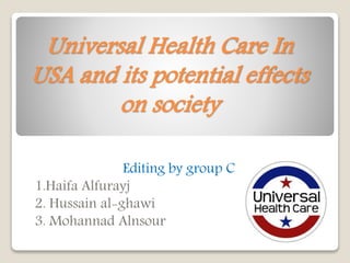 Universal Health Care In
USA and its potential effects
on society
Editing by group C
1.Haifa Alfurayj
2. Hussain al-ghawi
3. Mohannad Alnsour
 
