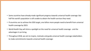 • Some countries have already made significant progress towards universal health coverage. But
half the world’s population is still unable to obtain the health services they need.
• If countries are to achieve the SDG target, one billion more people need to benefit from universal
health coverage by 2023.
• World Health Day will shine a spotlight on the need for universal health coverage - and the
advantages it can bring.
• Throughout 2018, we aim to inspire, motivate and guide universal health coverage stakeholders
to make commitments towards universal health coverage:
 
