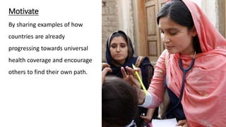 Motivate
By sharing examples of how
countries are already
progressing towards universal
health coverage and encourage
others to find their own path.
 