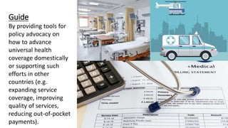 Guide
By providing tools for
policy advocacy on
how to advance
universal health
coverage domestically
or supporting such
efforts in other
countries (e.g.
expanding service
coverage, improving
quality of services,
reducing out-of-pocket
payments).
 