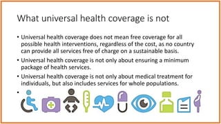 What universal health coverage is not
• Universal health coverage does not mean free coverage for all
possible health interventions, regardless of the cost, as no country
can provide all services free of charge on a sustainable basis.
• Universal health coverage is not only about ensuring a minimum
package of health services.
• Universal health coverage is not only about medical treatment for
individuals, but also includes services for whole populations.
• Universal health coverage is not just about health care and financing
the health system of a country. It encompasses all components of the
health system
 