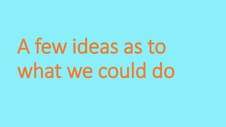 A few ideas as to
what we could do
 