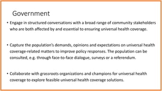Government
• Engage in structured conversations with a broad range of community stakeholders
who are both affected by and essential to ensuring universal health coverage.
• Capture the population’s demands, opinions and expectations on universal health
coverage-related matters to improve policy responses. The population can be
consulted, e.g. through face-to-face dialogue, surveys or a referendum.
• Collaborate with grassroots organizations and champions for universal health
coverage to explore feasible universal health coverage solutions.
 