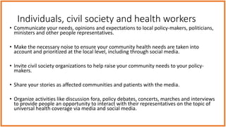 Individuals, civil society and health workers
• Communicate your needs, opinions and expectations to local policy-makers, politicians,
ministers and other people representatives.
• Make the necessary noise to ensure your community health needs are taken into
account and prioritized at the local level, including through social media.
• Invite civil society organizations to help raise your community needs to your policy-
makers.
• Share your stories as affected communities and patients with the media.
• Organize activities like discussion fora, policy debates, concerts, marches and interviews
to provide people an opportunity to interact with their representatives on the topic of
universal health coverage via media and social media.
 