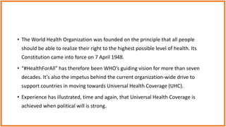 • The World Health Organization was founded on the principle that all people
should be able to realize their right to the highest possible level of health. Its
Constitution came into force on 7 April 1948.
• “#HealthForAll” has therefore been WHO’s guiding vision for more than seven
decades. It’s also the impetus behind the current organization-wide drive to
support countries in moving towards Universal Health Coverage (UHC).
• Experience has illustrated, time and again, that Universal Health Coverage is
achieved when political will is strong.
 