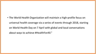 • The World Health Organization will maintain a high-profile focus on
universal health coverage via a series of events through 2018, starting
on World Health Day on 7 April with global and local conversations
about ways to achieve #HealthForAll.”
 