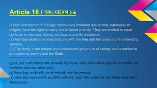 Article 16 / অধ্যাদেশ ১৬
(1)Men and women of full age, without any limitation due to race, nationality or
religion, have the right to marry and to found a family. They are entitled to equal
rights as to marriage, during marriage and at its dissolution.
(2) Marriage shall be entered into only with the free and full consent of the intending
spouses.
(3) The family is the natural and fundamental group unit of society and is entitled to
protection by society and the State.
(১) ধমজ, ঘ াত্র ও জাবি বনবিজষ্ট্রিষ্ট্রষ সকল পূণজ নরনারীর বিষ্ট্রয় করা এিং পবরিার প্রবিষ্ঠার অবধকার রষ্ট্রয়ষ্ট্রে। বিষ্ট্রয় দাম্পিেজীিন এিং
বিিািবিষ্ট্রচ্ছষ্ট্রদ িাষ্ট্রদর সমান অবধকার থাকষ্ট্রি।
(২) বিষ্ট্রয়ষ্ট্রি ইচ্ছুক নরনারীর স্বাধীন এিং পূণজ সম্মবিষ্ট্রিই ঘকিল বিষ্ট্রয় সম্পন্ন িষ্ট্রি।
(৩) পবরিার িষ্ট্রচ্ছ সমাষ্ট্রজর স্বাভাবিক এিং ঘমৌবলক ঘ াষ্টী-একক, সুিরাং সমাজ ও রাষ্ট্রষ্টর কাে ঘথষ্ট্রক বনরাপত্তা লাষ্ট্রভর অবধকার
পবরিাষ্ট্ররর রষ্ট্রয়ষ্ট্রে।
 