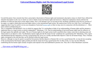 Universal Human Rights And The International Legal System
Up until this point, I have steered clear from a prescriptive theorization of human rights and maintained a descriptive stance in which I have offered the
naturalist description on the way in which we come to think of universal human rights and moreover, offered an explanation which confronts the
problems of relativism that arises on the subject matter. Now I will attempt to give an account on how all things considered in the first two sections of
my paper, we ought to think about universal rights relative to the international legal system. My analysis here will be two–fold. First, I will begin by
suggesting that it may be useful to revise our conception of universal human rights so that we may sever its connection with the absolutism vs ... Show
more content on Helpwriting.net ...
This is compatible with Buchanan's view in which he suggests that "it is misleading to think of our understanding of human rights and the attempt to
implement them in a legal system as entirely independent." (Buchanan, 119). Thus an understanding of universal human rights must be reflective of
the legal regime that upholds such rights. The use of human rights by the legal system itself is justified when it plays some role in attaining some end
which achieves an objective value. For Buchanan, human rights provide the means for the "conditions for a good human life" (Buchanan, 128). I agree
with Buchanan that the importance of living 'a good human life' serves as a worthy end that holds objective value for all human beings. Thus, if human
rights correspond to this end then they can be justified within the legal system.
However, although we may be quick to accept the first premise that the objective of human life is to live a good human life, we may be less accepting
of the second premise that human rights actually provide the means for living a good human life. In other words, we may run into difficulty
establishing that the human rights actually recognize and respond to the end established in premise one. Thus, this is where Buchanan's assertion
... Get more on HelpWriting.net ...
 