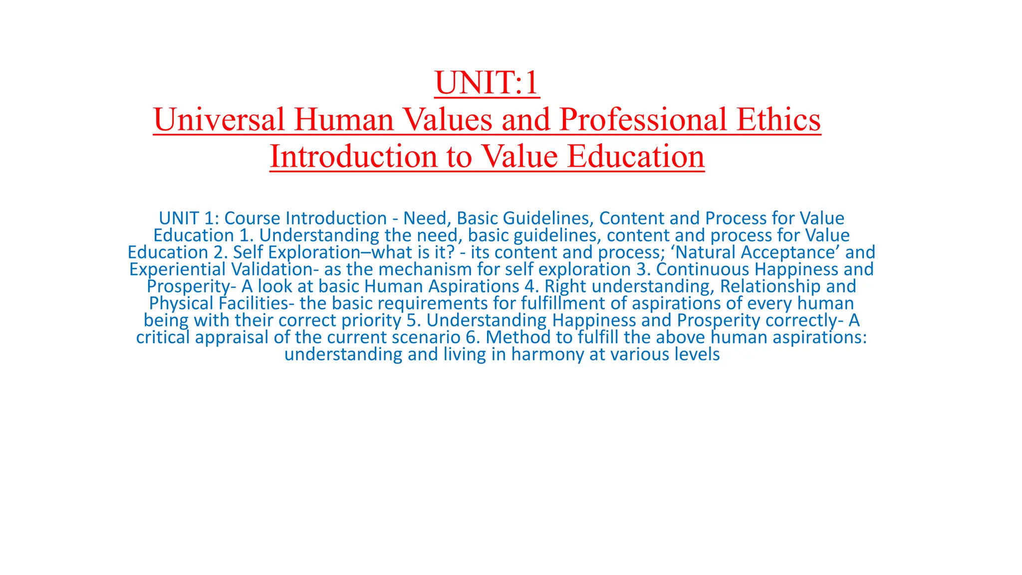 UNIT:1
Universal Human Values and Professional Ethics
Introduction to Value Education
UNIT 1: Course Introduction - Need, Basic Guidelines, Content and Process for Value
Education 1. Understanding the need, basic guidelines, content and process for Value
Education 2. Self Exploration–what is it? - its content and process; ‘Natural Acceptance’ and
Experiential Validation- as the mechanism for self exploration 3. Continuous Happiness and
Prosperity- A look at basic Human Aspirations 4. Right understanding, Relationship and
Physical Facilities- the basic requirements for fulfillment of aspirations of every human
being with their correct priority 5. Understanding Happiness and Prosperity correctly- A
critical appraisal of the current scenario 6. Method to fulfill the above human aspirations:
understanding and living in harmony at various levels
 