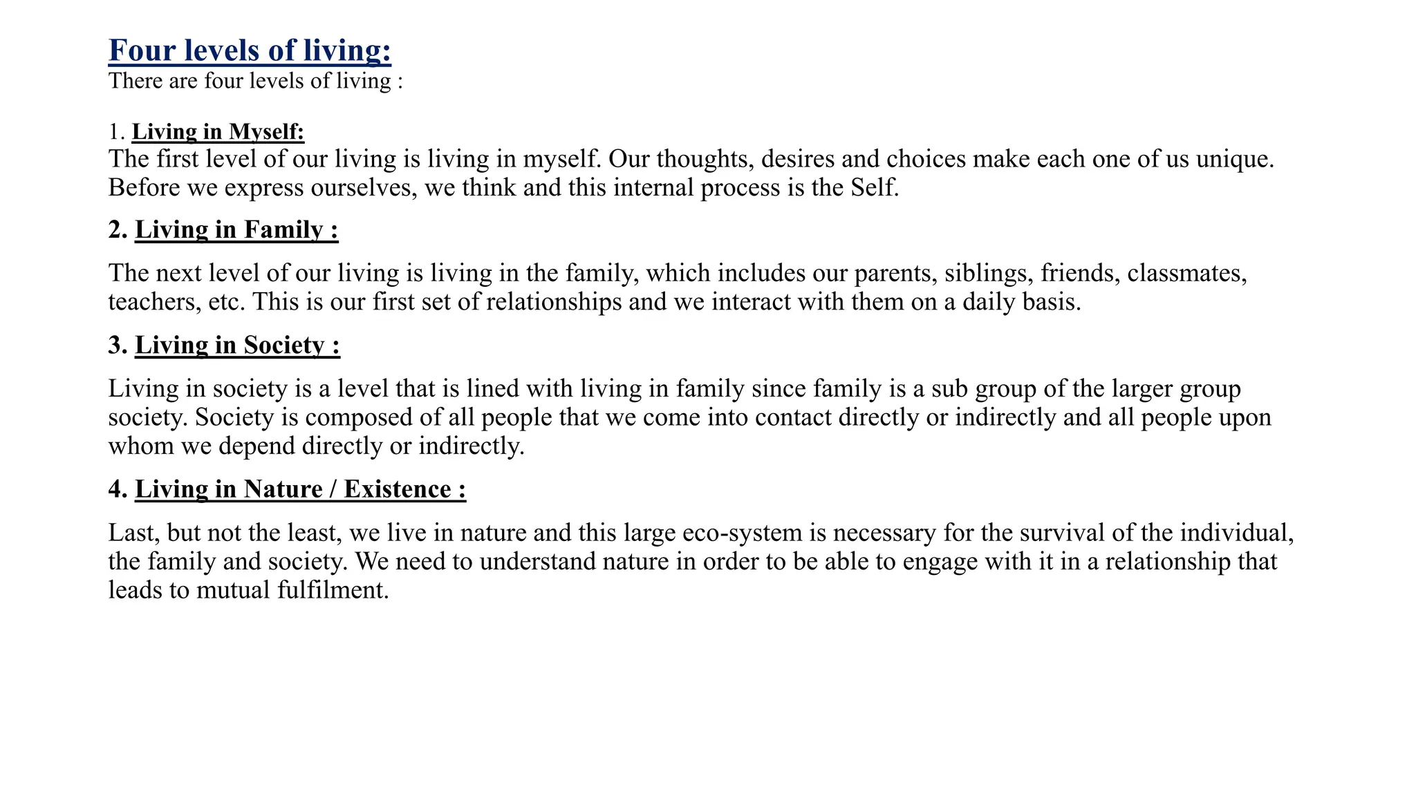 Four levels of living:
There are four levels of living :
1. Living in Myself:
The first level of our living is living in myself. Our thoughts, desires and choices make each one of us unique.
Before we express ourselves, we think and this internal process is the Self.
2. Living in Family :
The next level of our living is living in the family, which includes our parents, siblings, friends, classmates,
teachers, etc. This is our first set of relationships and we interact with them on a daily basis.
3. Living in Society :
Living in society is a level that is lined with living in family since family is a sub group of the larger group
society. Society is composed of all people that we come into contact directly or indirectly and all people upon
whom we depend directly or indirectly.
4. Living in Nature / Existence :
Last, but not the least, we live in nature and this large eco-system is necessary for the survival of the individual,
the family and society. We need to understand nature in order to be able to engage with it in a relationship that
leads to mutual fulfilment.
 