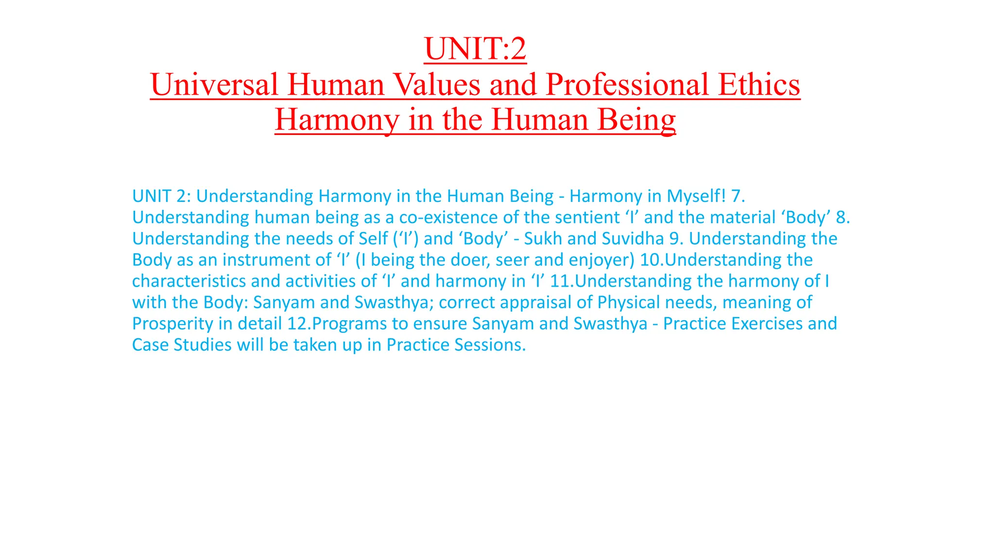 UNIT:2
Universal Human Values and Professional Ethics
Harmony in the Human Being
UNIT 2: Understanding Harmony in the Human Being - Harmony in Myself! 7.
Understanding human being as a co-existence of the sentient ‘I’ and the material ‘Body’ 8.
Understanding the needs of Self (‘I’) and ‘Body’ - Sukh and Suvidha 9. Understanding the
Body as an instrument of ‘I’ (I being the doer, seer and enjoyer) 10.Understanding the
characteristics and activities of ‘I’ and harmony in ‘I’ 11.Understanding the harmony of I
with the Body: Sanyam and Swasthya; correct appraisal of Physical needs, meaning of
Prosperity in detail 12.Programs to ensure Sanyam and Swasthya - Practice Exercises and
Case Studies will be taken up in Practice Sessions.
 