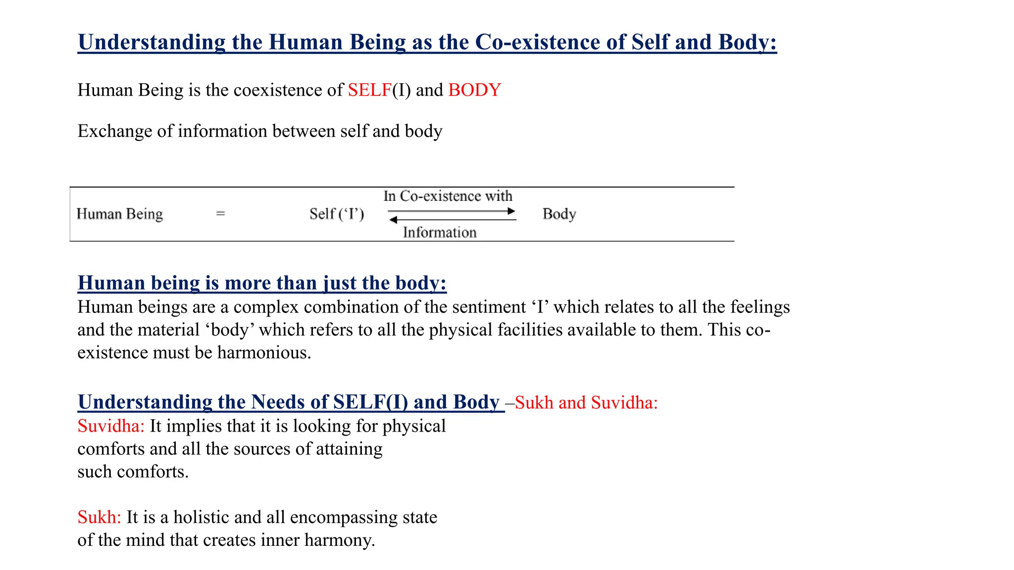 Understanding the Human Being as the Co-existence of Self and Body:
Human Being is the coexistence of SELF(I) and BODY
Exchange of information between self and body
Human being is more than just the body:
Human beings are a complex combination of the sentiment ‘I’ which relates to all the feelings
and the material ‘body’ which refers to all the physical facilities available to them. This co-
existence must be harmonious.
Understanding the Needs of SELF(I) and Body –Sukh and Suvidha:
Suvidha: It implies that it is looking for physical
comforts and all the sources of attaining
such comforts.
Sukh: It is a holistic and all encompassing state
of the mind that creates inner harmony.
 