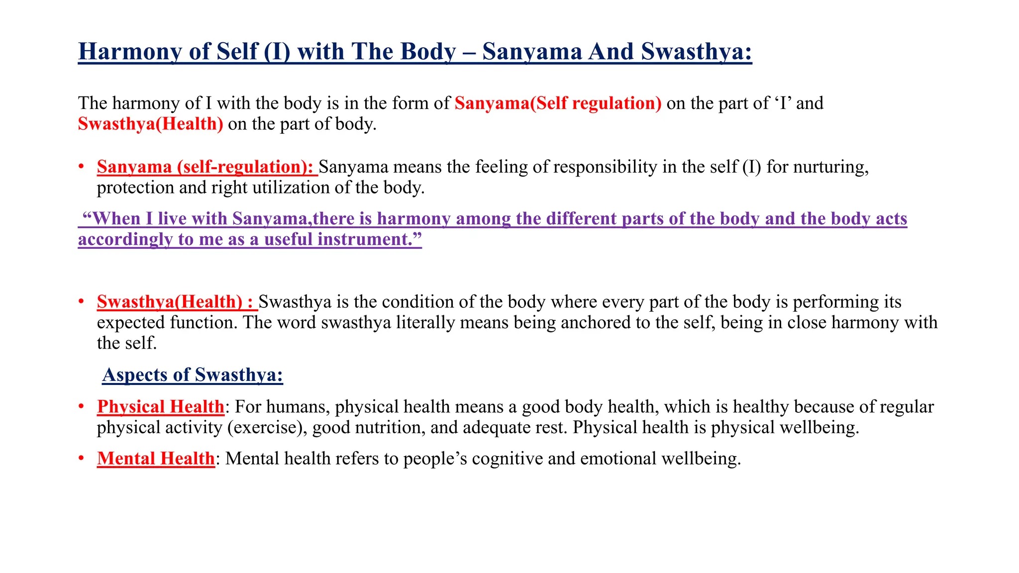 Harmony of Self (I) with The Body – Sanyama And Swasthya:
The harmony of I with the body is in the form of Sanyama(Self regulation) on the part of ‘I’ and
Swasthya(Health) on the part of body.
• Sanyama (self-regulation): Sanyama means the feeling of responsibility in the self (I) for nurturing,
protection and right utilization of the body.
“When I live with Sanyama,there is harmony among the different parts of the body and the body acts
accordingly to me as a useful instrument.”
• Swasthya(Health) : Swasthya is the condition of the body where every part of the body is performing its
expected function. The word swasthya literally means being anchored to the self, being in close harmony with
the self.
Aspects of Swasthya:
• Physical Health: For humans, physical health means a good body health, which is healthy because of regular
physical activity (exercise), good nutrition, and adequate rest. Physical health is physical wellbeing.
• Mental Health: Mental health refers to people’s cognitive and emotional wellbeing.
 