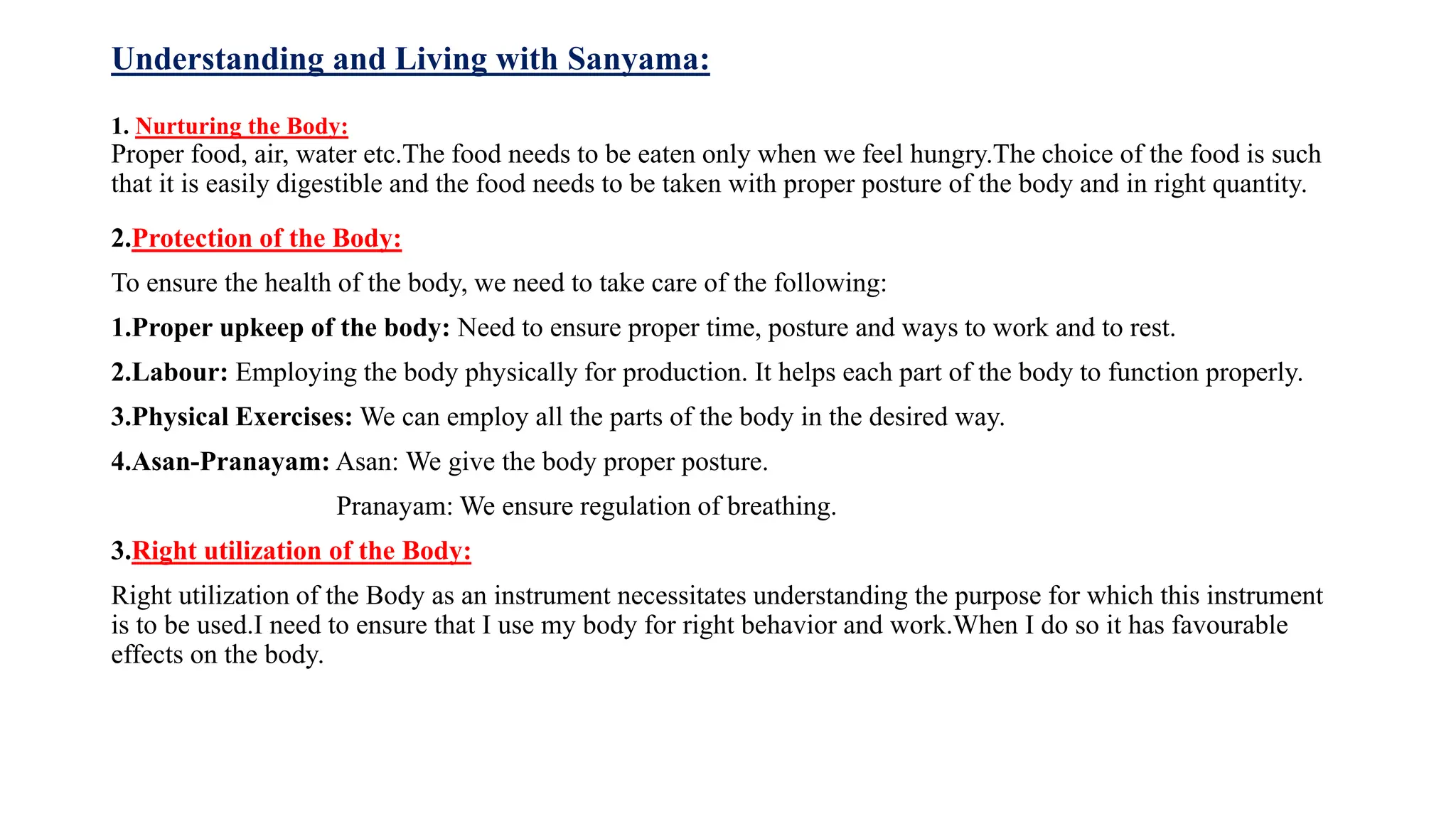 Understanding and Living with Sanyama:
1. Nurturing the Body:
Proper food, air, water etc.The food needs to be eaten only when we feel hungry.The choice of the food is such
that it is easily digestible and the food needs to be taken with proper posture of the body and in right quantity.
2.Protection of the Body:
To ensure the health of the body, we need to take care of the following:
1.Proper upkeep of the body: Need to ensure proper time, posture and ways to work and to rest.
2.Labour: Employing the body physically for production. It helps each part of the body to function properly.
3.Physical Exercises: We can employ all the parts of the body in the desired way.
4.Asan-Pranayam: Asan: We give the body proper posture.
Pranayam: We ensure regulation of breathing.
3.Right utilization of the Body:
Right utilization of the Body as an instrument necessitates understanding the purpose for which this instrument
is to be used.I need to ensure that I use my body for right behavior and work.When I do so it has favourable
effects on the body.
 
