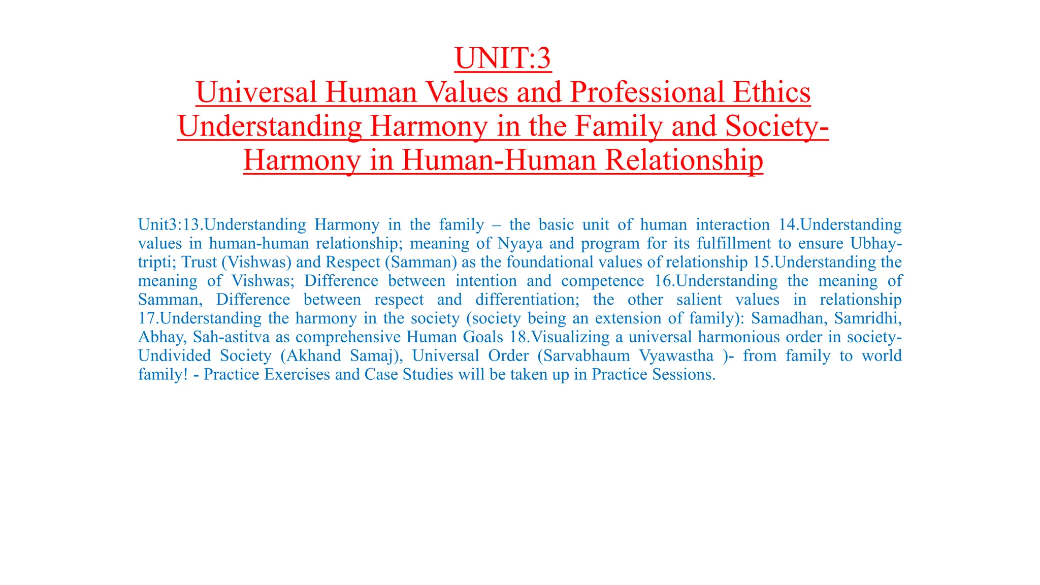 UNIT:3
Universal Human Values and Professional Ethics
Understanding Harmony in the Family and Society-
Harmony in Human-Human Relationship
Unit3:13.Understanding Harmony in the family – the basic unit of human interaction 14.Understanding
values in human-human relationship; meaning of Nyaya and program for its fulfillment to ensure Ubhay-
tripti; Trust (Vishwas) and Respect (Samman) as the foundational values of relationship 15.Understanding the
meaning of Vishwas; Difference between intention and competence 16.Understanding the meaning of
Samman, Difference between respect and differentiation; the other salient values in relationship
17.Understanding the harmony in the society (society being an extension of family): Samadhan, Samridhi,
Abhay, Sah-astitva as comprehensive Human Goals 18.Visualizing a universal harmonious order in society-
Undivided Society (Akhand Samaj), Universal Order (Sarvabhaum Vyawastha )- from family to world
family! - Practice Exercises and Case Studies will be taken up in Practice Sessions.
 