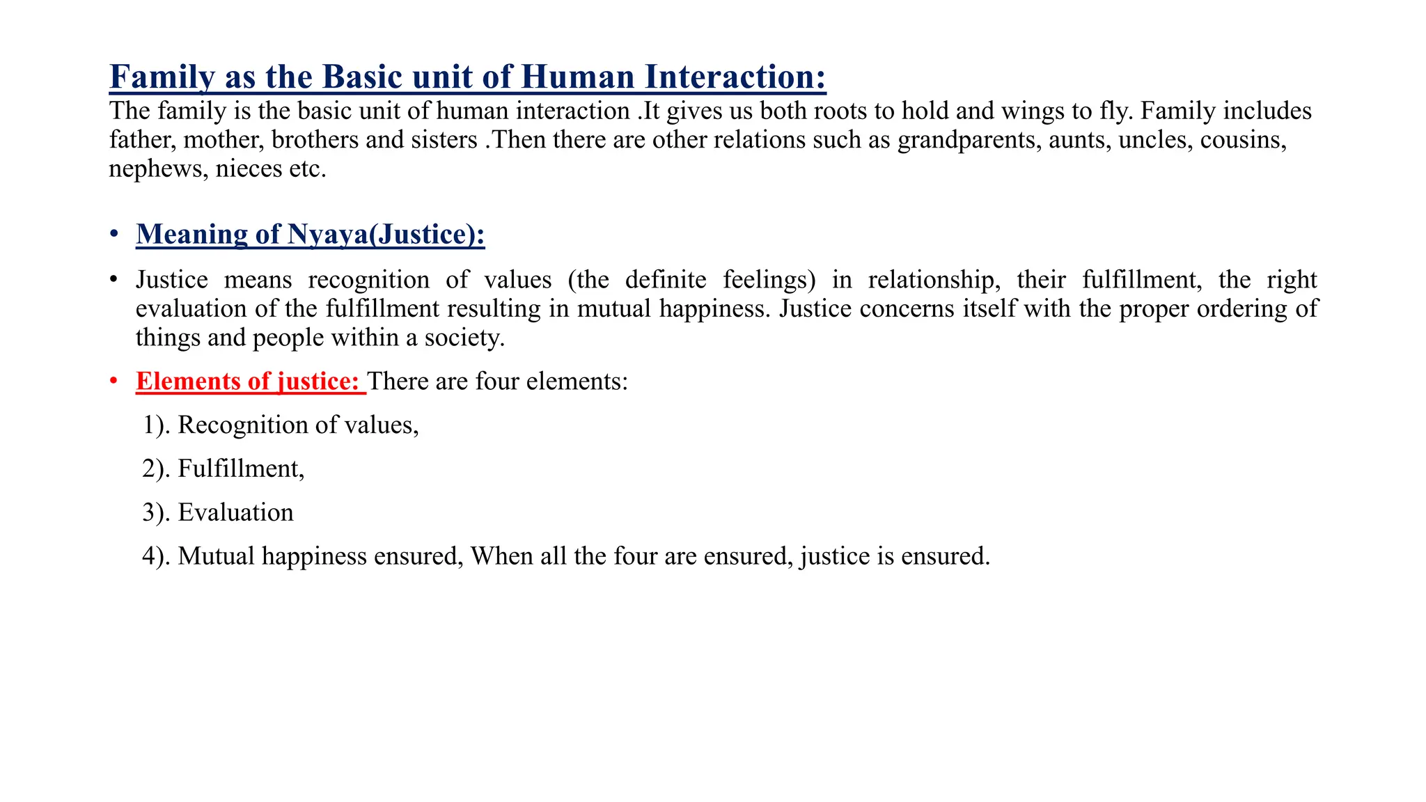 Family as the Basic unit of Human Interaction:
The family is the basic unit of human interaction .It gives us both roots to hold and wings to fly. Family includes
father, mother, brothers and sisters .Then there are other relations such as grandparents, aunts, uncles, cousins,
nephews, nieces etc.
• Meaning of Nyaya(Justice):
• Justice means recognition of values (the definite feelings) in relationship, their fulfillment, the right
evaluation of the fulfillment resulting in mutual happiness. Justice concerns itself with the proper ordering of
things and people within a society.
• Elements of justice: There are four elements:
1). Recognition of values,
2). Fulfillment,
3). Evaluation
4). Mutual happiness ensured, When all the four are ensured, justice is ensured.
 