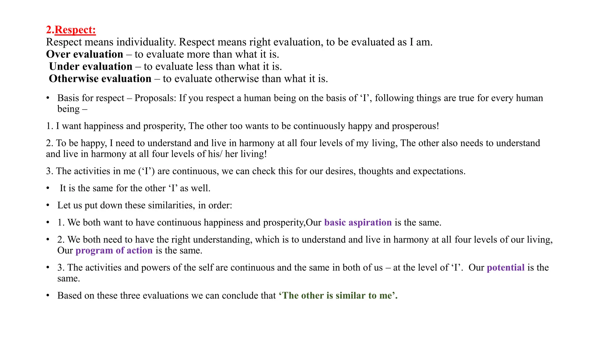 2.Respect:
Respect means individuality. Respect means right evaluation, to be evaluated as I am.
Over evaluation – to evaluate more than what it is.
Under evaluation – to evaluate less than what it is.
Otherwise evaluation – to evaluate otherwise than what it is.
• Basis for respect – Proposals: If you respect a human being on the basis of ‘I’, following things are true for every human
being –
1. I want happiness and prosperity, The other too wants to be continuously happy and prosperous!
2. To be happy, I need to understand and live in harmony at all four levels of my living, The other also needs to understand
and live in harmony at all four levels of his/ her living!
3. The activities in me (‘I’) are continuous, we can check this for our desires, thoughts and expectations.
• It is the same for the other ‘I’ as well.
• Let us put down these similarities, in order:
• 1. We both want to have continuous happiness and prosperity,Our basic aspiration is the same.
• 2. We both need to have the right understanding, which is to understand and live in harmony at all four levels of our living,
Our program of action is the same.
• 3. The activities and powers of the self are continuous and the same in both of us – at the level of ‘I’. Our potential is the
same.
• Based on these three evaluations we can conclude that ‘The other is similar to me’.
 