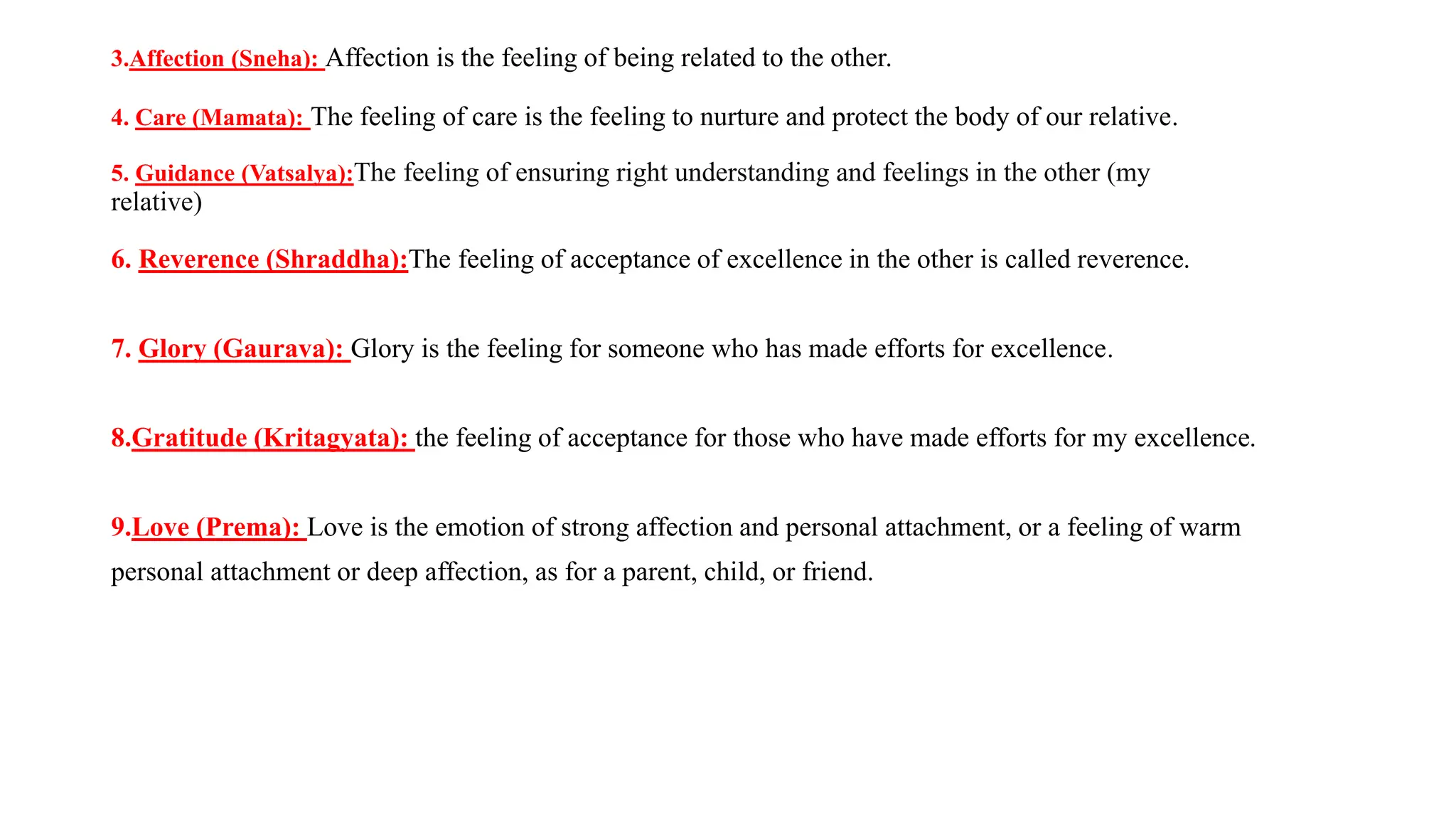 3.Affection (Sneha): Affection is the feeling of being related to the other.
4. Care (Mamata): The feeling of care is the feeling to nurture and protect the body of our relative.
5. Guidance (Vatsalya):The feeling of ensuring right understanding and feelings in the other (my
relative)
6. Reverence (Shraddha):The feeling of acceptance of excellence in the other is called reverence.
7. Glory (Gaurava): Glory is the feeling for someone who has made efforts for excellence.
8.Gratitude (Kritagyata): the feeling of acceptance for those who have made efforts for my excellence.
9.Love (Prema): Love is the emotion of strong affection and personal attachment, or a feeling of warm
personal attachment or deep affection, as for a parent, child, or friend.
 