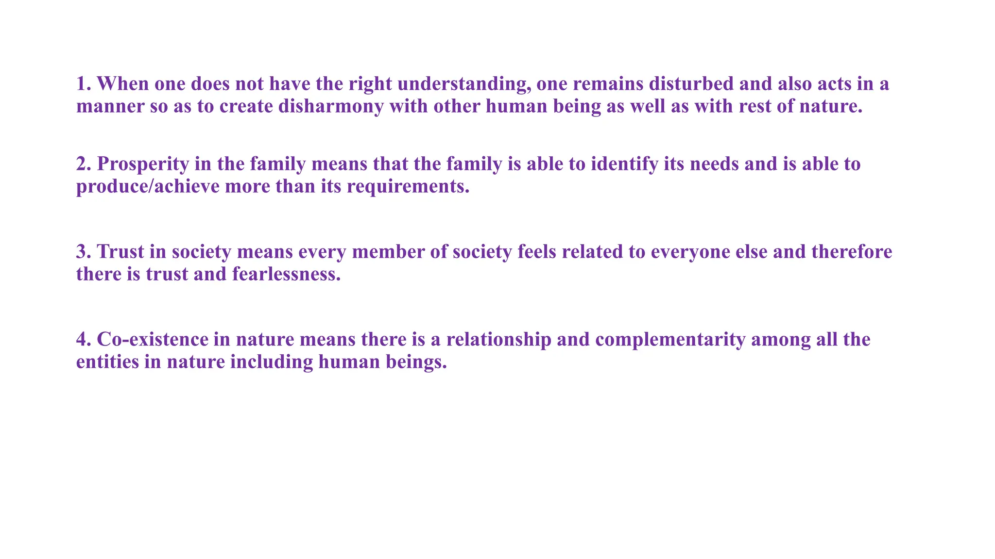 1. When one does not have the right understanding, one remains disturbed and also acts in a
manner so as to create disharmony with other human being as well as with rest of nature.
2. Prosperity in the family means that the family is able to identify its needs and is able to
produce/achieve more than its requirements.
3. Trust in society means every member of society feels related to everyone else and therefore
there is trust and fearlessness.
4. Co-existence in nature means there is a relationship and complementarity among all the
entities in nature including human beings.
 