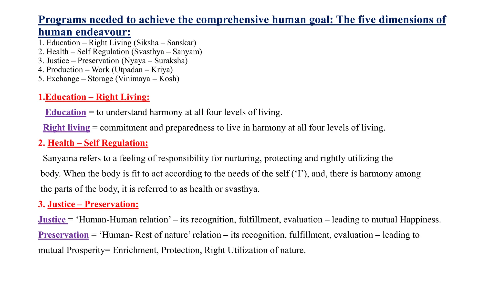 Programs needed to achieve the comprehensive human goal: The five dimensions of
human endeavour:
1. Education – Right Living (Siksha – Sanskar)
2. Health – Self Regulation (Svasthya – Sanyam)
3. Justice – Preservation (Nyaya – Suraksha)
4. Production – Work (Utpadan – Kriya)
5. Exchange – Storage (Vinimaya – Kosh)
1.Education – Right Living:
Education = to understand harmony at all four levels of living.
Right living = commitment and preparedness to live in harmony at all four levels of living.
2. Health – Self Regulation:
Sanyama refers to a feeling of responsibility for nurturing, protecting and rightly utilizing the
body. When the body is fit to act according to the needs of the self (‘I’), and, there is harmony among
the parts of the body, it is referred to as health or svasthya.
3. Justice – Preservation:
Justice = ‘Human-Human relation’ – its recognition, fulfillment, evaluation – leading to mutual Happiness.
Preservation = ‘Human- Rest of nature’ relation – its recognition, fulfillment, evaluation – leading to
mutual Prosperity= Enrichment, Protection, Right Utilization of nature.
 