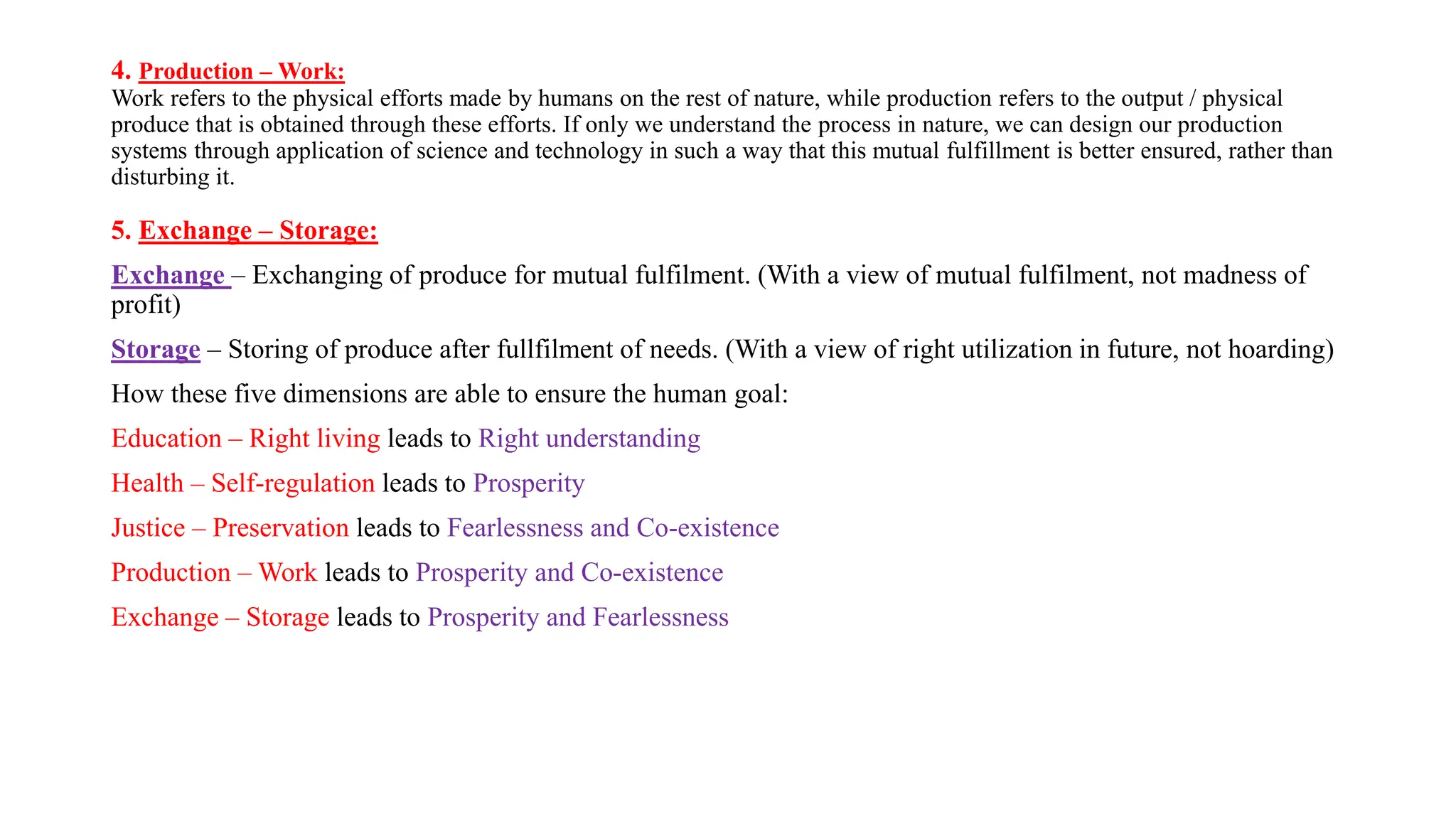 4. Production – Work:
Work refers to the physical efforts made by humans on the rest of nature, while production refers to the output / physical
produce that is obtained through these efforts. If only we understand the process in nature, we can design our production
systems through application of science and technology in such a way that this mutual fulfillment is better ensured, rather than
disturbing it.
5. Exchange – Storage:
Exchange – Exchanging of produce for mutual fulfilment. (With a view of mutual fulfilment, not madness of
profit)
Storage – Storing of produce after fullfilment of needs. (With a view of right utilization in future, not hoarding)
How these five dimensions are able to ensure the human goal:
Education – Right living leads to Right understanding
Health – Self-regulation leads to Prosperity
Justice – Preservation leads to Fearlessness and Co-existence
Production – Work leads to Prosperity and Co-existence
Exchange – Storage leads to Prosperity and Fearlessness
 