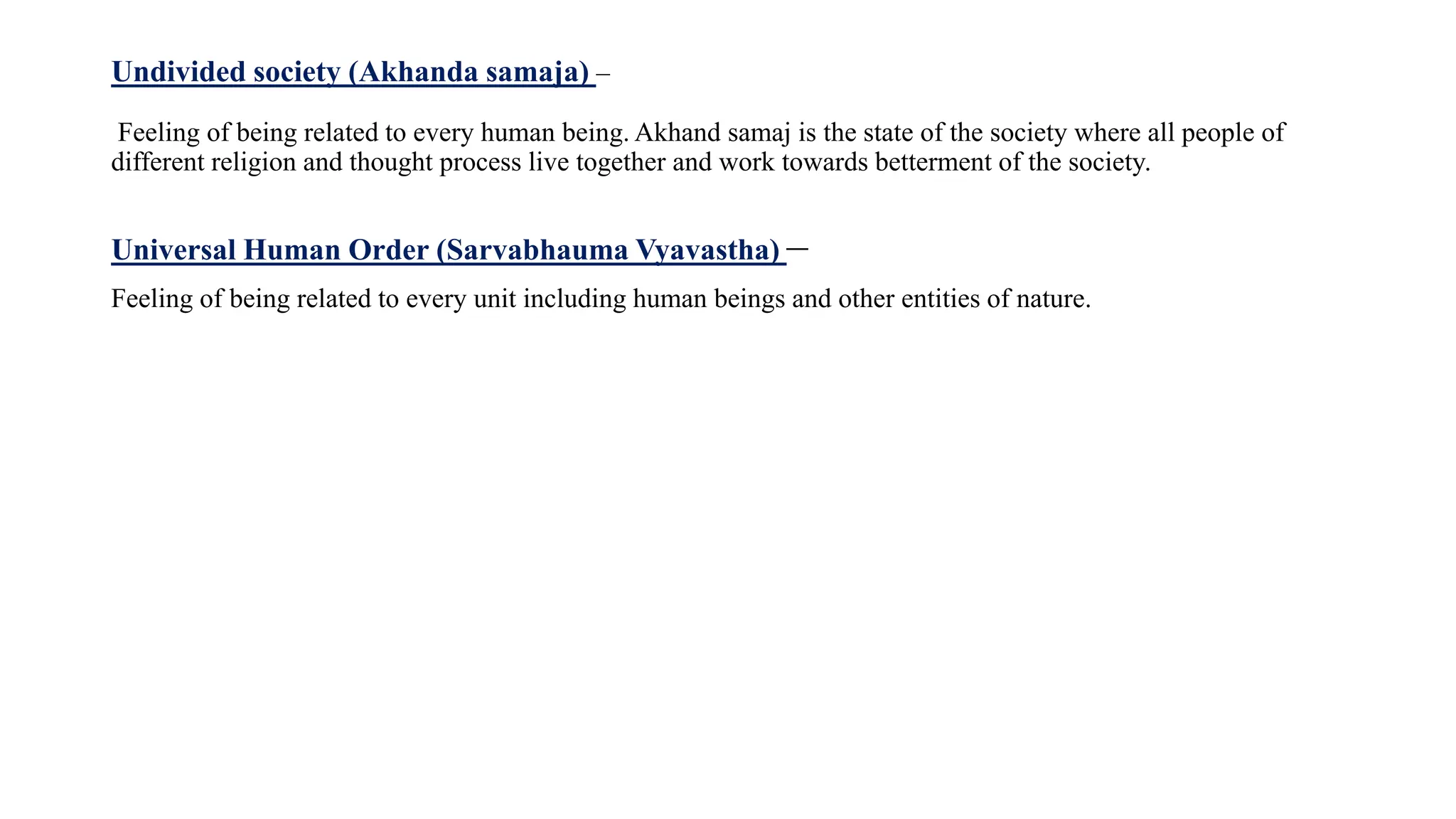 Undivided society (Akhanda samaja) –
Feeling of being related to every human being. Akhand samaj is the state of the society where all people of
different religion and thought process live together and work towards betterment of the society.
Universal Human Order (Sarvabhauma Vyavastha) –
Feeling of being related to every unit including human beings and other entities of nature.
 
