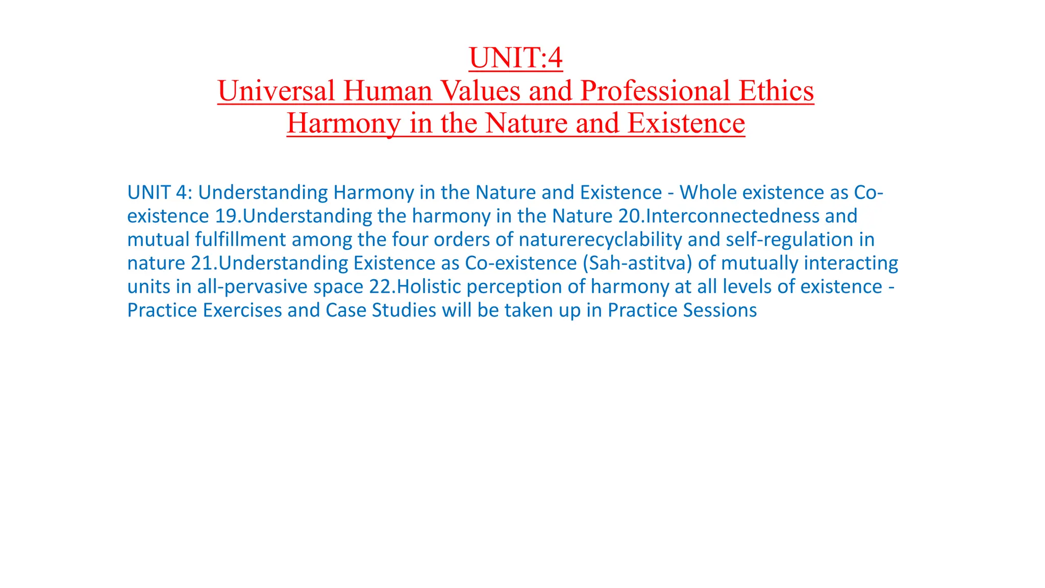 UNIT:4
Universal Human Values and Professional Ethics
Harmony in the Nature and Existence
UNIT 4: Understanding Harmony in the Nature and Existence - Whole existence as Co-
existence 19.Understanding the harmony in the Nature 20.Interconnectedness and
mutual fulfillment among the four orders of naturerecyclability and self-regulation in
nature 21.Understanding Existence as Co-existence (Sah-astitva) of mutually interacting
units in all-pervasive space 22.Holistic perception of harmony at all levels of existence -
Practice Exercises and Case Studies will be taken up in Practice Sessions
 