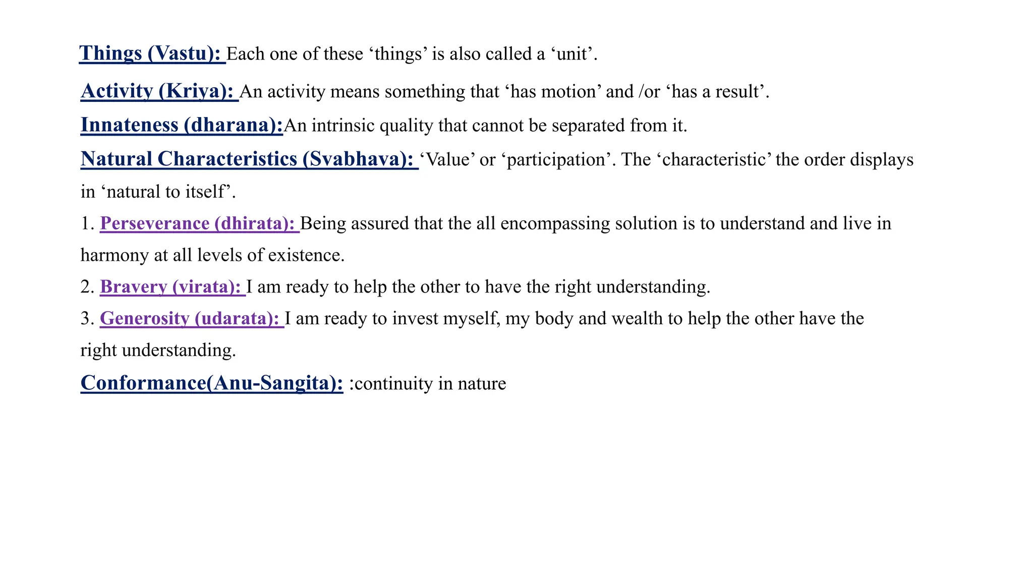 Things (Vastu): Each one of these ‘things’ is also called a ‘unit’.
Activity (Kriya): An activity means something that ‘has motion’ and /or ‘has a result’.
Innateness (dharana):An intrinsic quality that cannot be separated from it.
Natural Characteristics (Svabhava): ‘Value’ or ‘participation’. The ‘characteristic’ the order displays
in ‘natural to itself’.
1. Perseverance (dhirata): Being assured that the all encompassing solution is to understand and live in
harmony at all levels of existence.
2. Bravery (virata): I am ready to help the other to have the right understanding.
3. Generosity (udarata): I am ready to invest myself, my body and wealth to help the other have the
right understanding.
Conformance(Anu-Sangita): :continuity in nature
 