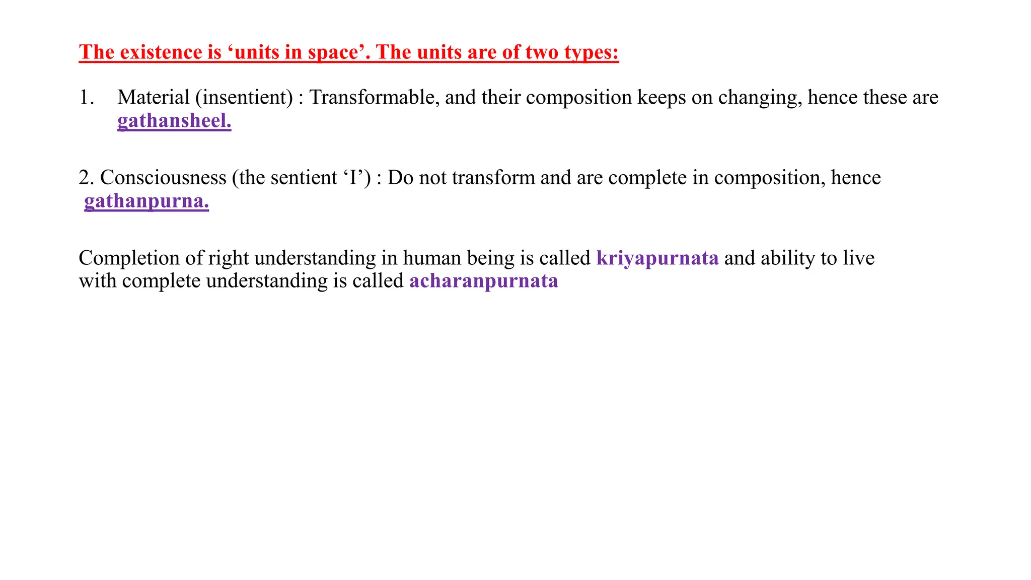 The existence is ‘units in space’. The units are of two types:
1. Material (insentient) : Transformable, and their composition keeps on changing, hence these are
gathansheel.
2. Consciousness (the sentient ‘I’) : Do not transform and are complete in composition, hence
gathanpurna.
Completion of right understanding in human being is called kriyapurnata and ability to live
with complete understanding is called acharanpurnata
 