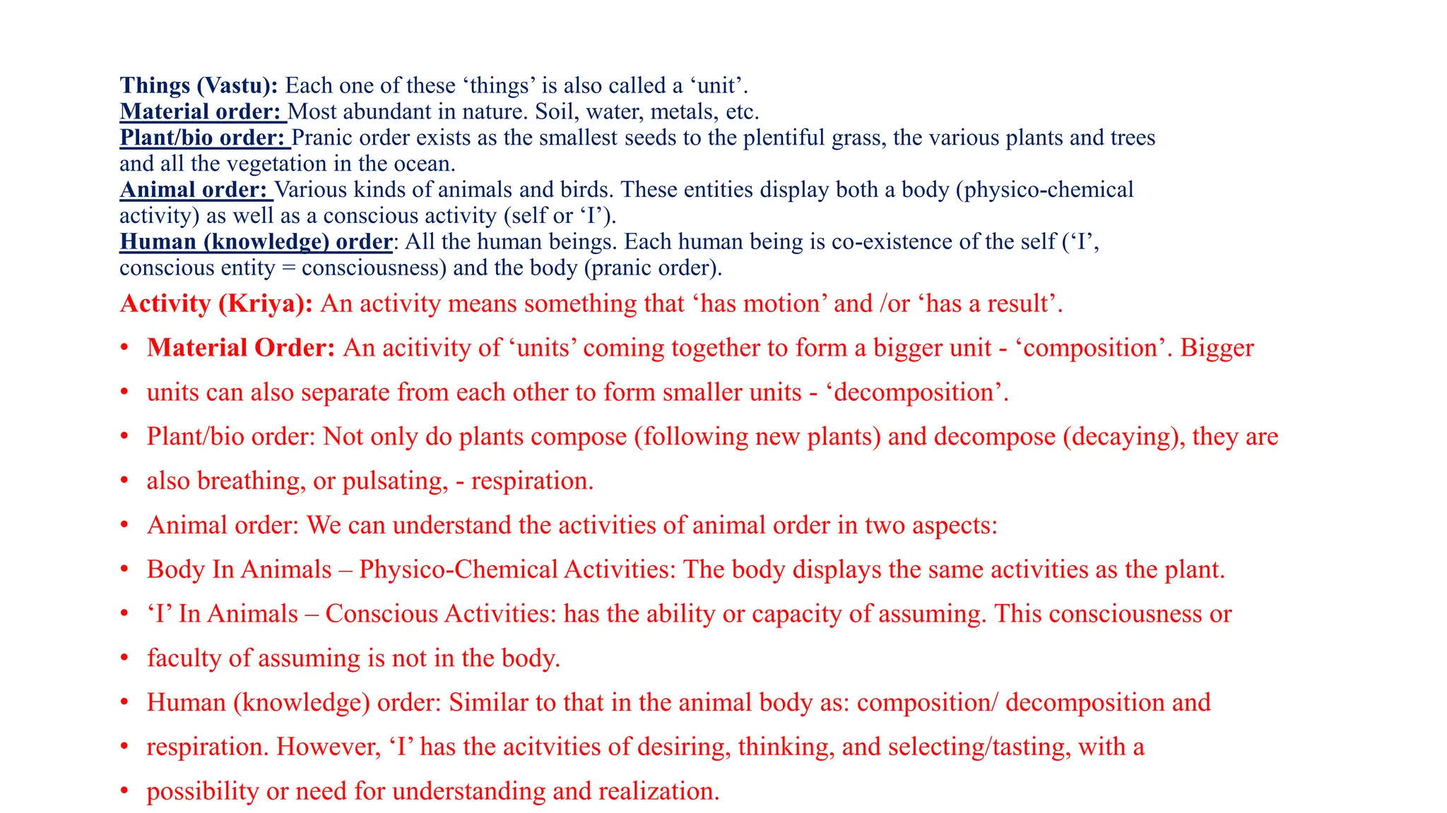 Things (Vastu): Each one of these ‘things’ is also called a ‘unit’.
Material order: Most abundant in nature. Soil, water, metals, etc.
Plant/bio order: Pranic order exists as the smallest seeds to the plentiful grass, the various plants and trees
and all the vegetation in the ocean.
Animal order: Various kinds of animals and birds. These entities display both a body (physico-chemical
activity) as well as a conscious activity (self or ‘I’).
Human (knowledge) order: All the human beings. Each human being is co-existence of the self (‘I’,
conscious entity = consciousness) and the body (pranic order).
Activity (Kriya): An activity means something that ‘has motion’ and /or ‘has a result’.
• Material Order: An acitivity of ‘units’ coming together to form a bigger unit - ‘composition’. Bigger
• units can also separate from each other to form smaller units - ‘decomposition’.
• Plant/bio order: Not only do plants compose (following new plants) and decompose (decaying), they are
• also breathing, or pulsating, - respiration.
• Animal order: We can understand the activities of animal order in two aspects:
• Body In Animals – Physico-Chemical Activities: The body displays the same activities as the plant.
• ‘I’ In Animals – Conscious Activities: has the ability or capacity of assuming. This consciousness or
• faculty of assuming is not in the body.
• Human (knowledge) order: Similar to that in the animal body as: composition/ decomposition and
• respiration. However, ‘I’ has the acitvities of desiring, thinking, and selecting/tasting, with a
• possibility or need for understanding and realization.
 