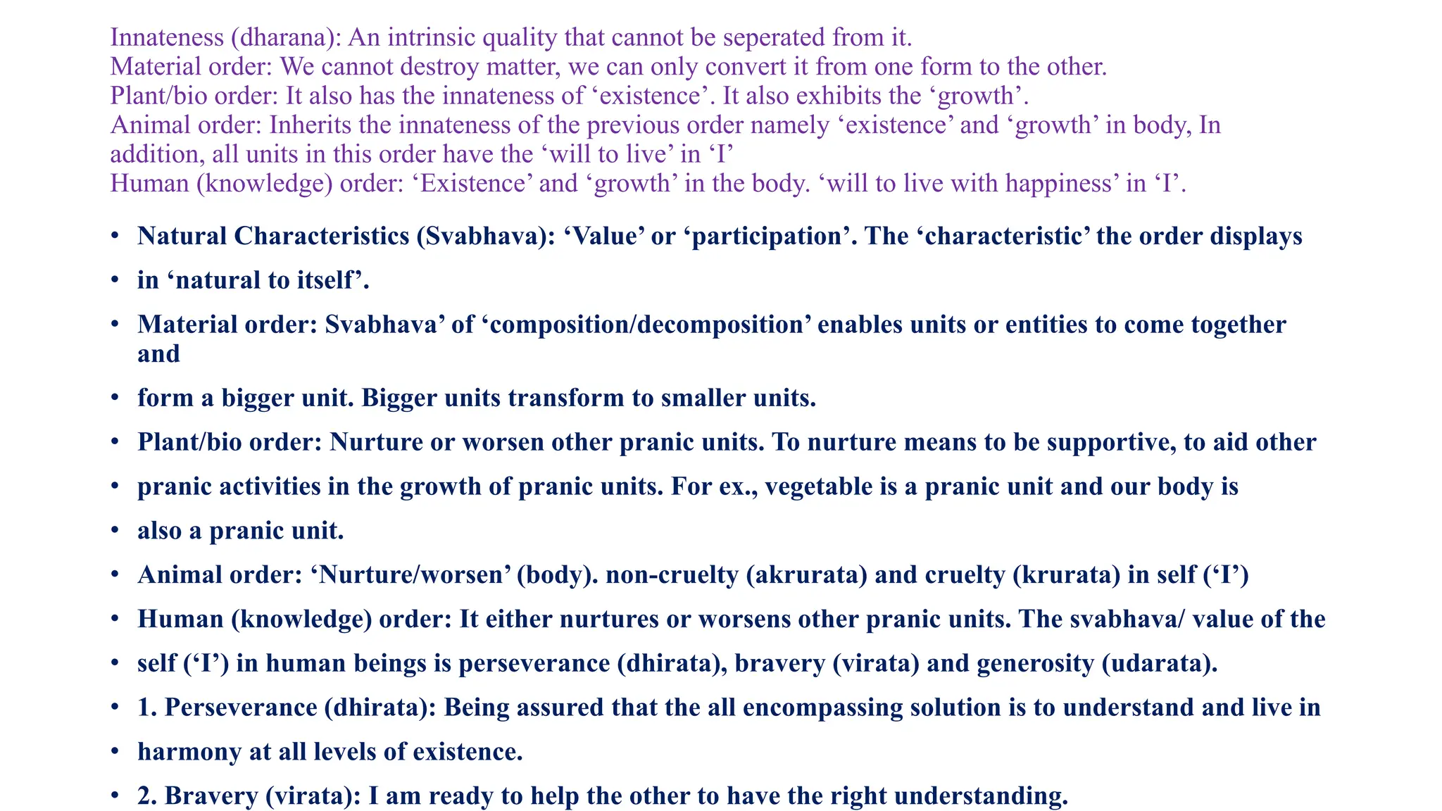 Innateness (dharana): An intrinsic quality that cannot be seperated from it.
Material order: We cannot destroy matter, we can only convert it from one form to the other.
Plant/bio order: It also has the innateness of ‘existence’. It also exhibits the ‘growth’.
Animal order: Inherits the innateness of the previous order namely ‘existence’ and ‘growth’ in body, In
addition, all units in this order have the ‘will to live’ in ‘I’
Human (knowledge) order: ‘Existence’ and ‘growth’ in the body. ‘will to live with happiness’ in ‘I’.
• Natural Characteristics (Svabhava): ‘Value’ or ‘participation’. The ‘characteristic’ the order displays
• in ‘natural to itself’.
• Material order: Svabhava’ of ‘composition/decomposition’ enables units or entities to come together
and
• form a bigger unit. Bigger units transform to smaller units.
• Plant/bio order: Nurture or worsen other pranic units. To nurture means to be supportive, to aid other
• pranic activities in the growth of pranic units. For ex., vegetable is a pranic unit and our body is
• also a pranic unit.
• Animal order: ‘Nurture/worsen’ (body). non-cruelty (akrurata) and cruelty (krurata) in self (‘I’)
• Human (knowledge) order: It either nurtures or worsens other pranic units. The svabhava/ value of the
• self (‘I’) in human beings is perseverance (dhirata), bravery (virata) and generosity (udarata).
• 1. Perseverance (dhirata): Being assured that the all encompassing solution is to understand and live in
• harmony at all levels of existence.
• 2. Bravery (virata): I am ready to help the other to have the right understanding.
 