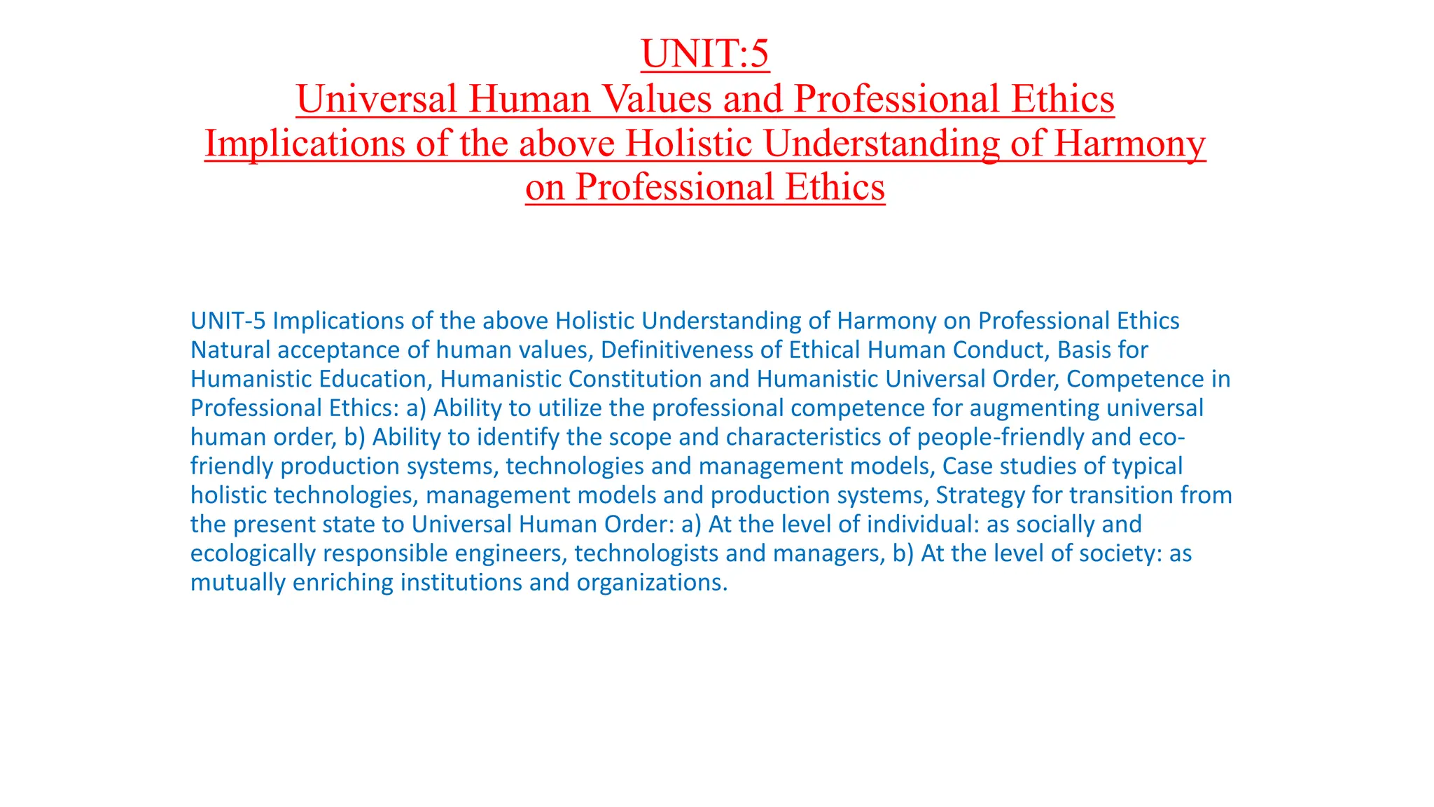 UNIT:5
Universal Human Values and Professional Ethics
Implications of the above Holistic Understanding of Harmony
on Professional Ethics
UNIT-5 Implications of the above Holistic Understanding of Harmony on Professional Ethics
Natural acceptance of human values, Definitiveness of Ethical Human Conduct, Basis for
Humanistic Education, Humanistic Constitution and Humanistic Universal Order, Competence in
Professional Ethics: a) Ability to utilize the professional competence for augmenting universal
human order, b) Ability to identify the scope and characteristics of people-friendly and eco-
friendly production systems, technologies and management models, Case studies of typical
holistic technologies, management models and production systems, Strategy for transition from
the present state to Universal Human Order: a) At the level of individual: as socially and
ecologically responsible engineers, technologists and managers, b) At the level of society: as
mutually enriching institutions and organizations.
 