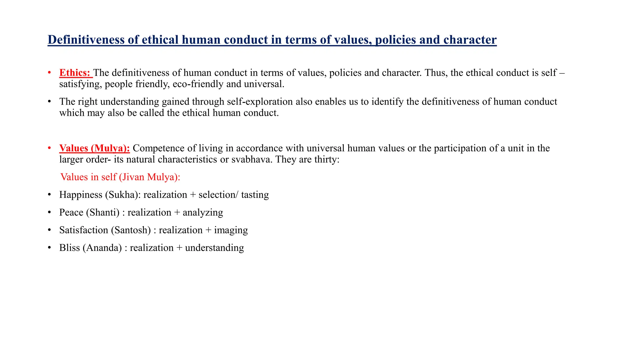 Definitiveness of ethical human conduct in terms of values, policies and character
• Ethics: The definitiveness of human conduct in terms of values, policies and character. Thus, the ethical conduct is self –
satisfying, people friendly, eco-friendly and universal.
• The right understanding gained through self-exploration also enables us to identify the definitiveness of human conduct
which may also be called the ethical human conduct.
• Values (Mulya): Competence of living in accordance with universal human values or the participation of a unit in the
larger order- its natural characteristics or svabhava. They are thirty:
Values in self (Jivan Mulya):
• Happiness (Sukha): realization + selection/ tasting
• Peace (Shanti) : realization + analyzing
• Satisfaction (Santosh) : realization + imaging
• Bliss (Ananda) : realization + understanding
 