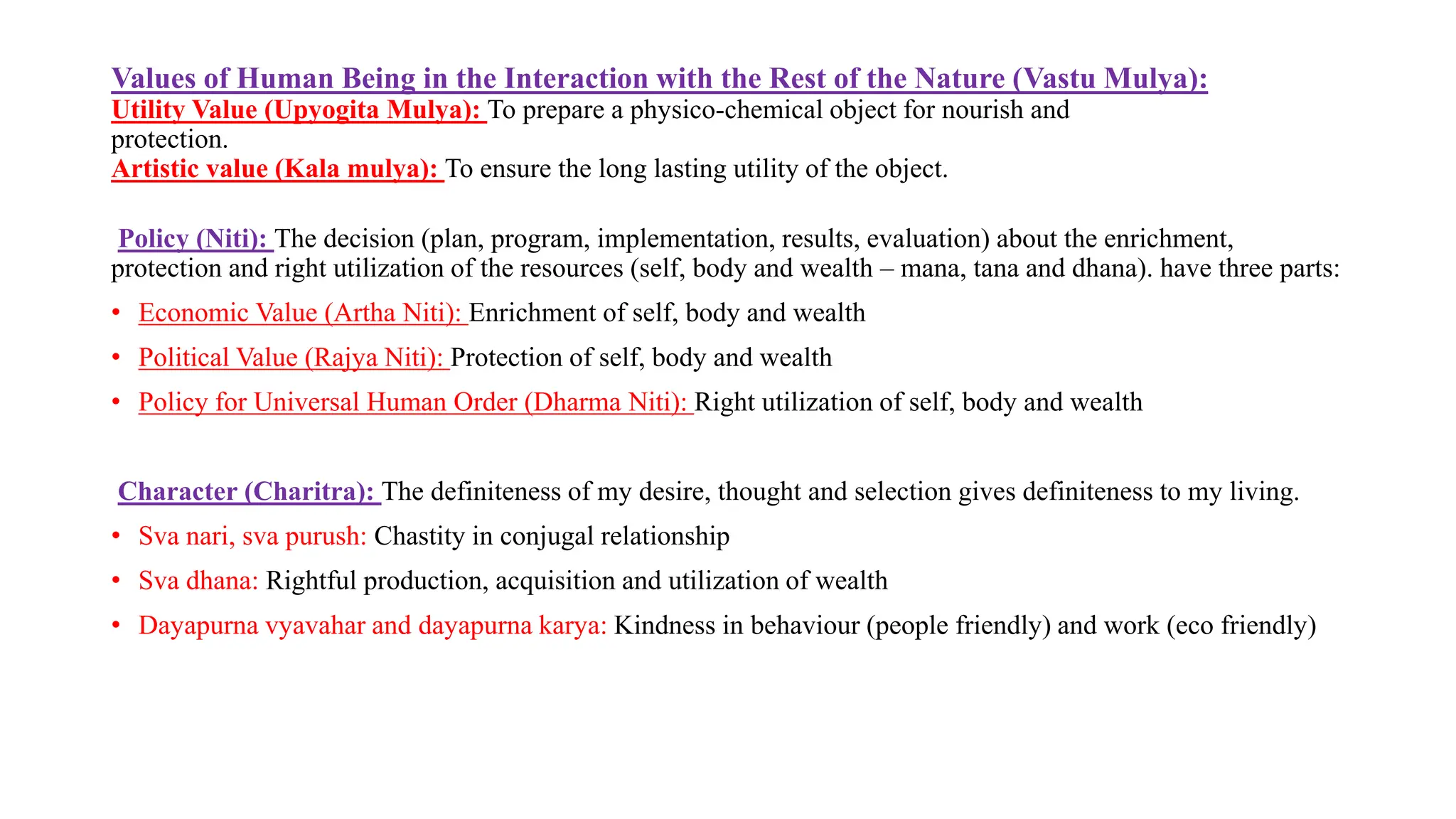 Values of Human Being in the Interaction with the Rest of the Nature (Vastu Mulya):
Utility Value (Upyogita Mulya): To prepare a physico-chemical object for nourish and
protection.
Artistic value (Kala mulya): To ensure the long lasting utility of the object.
Policy (Niti): The decision (plan, program, implementation, results, evaluation) about the enrichment,
protection and right utilization of the resources (self, body and wealth – mana, tana and dhana). have three parts:
• Economic Value (Artha Niti): Enrichment of self, body and wealth
• Political Value (Rajya Niti): Protection of self, body and wealth
• Policy for Universal Human Order (Dharma Niti): Right utilization of self, body and wealth
Character (Charitra): The definiteness of my desire, thought and selection gives definiteness to my living.
• Sva nari, sva purush: Chastity in conjugal relationship
• Sva dhana: Rightful production, acquisition and utilization of wealth
• Dayapurna vyavahar and dayapurna karya: Kindness in behaviour (people friendly) and work (eco friendly)
 