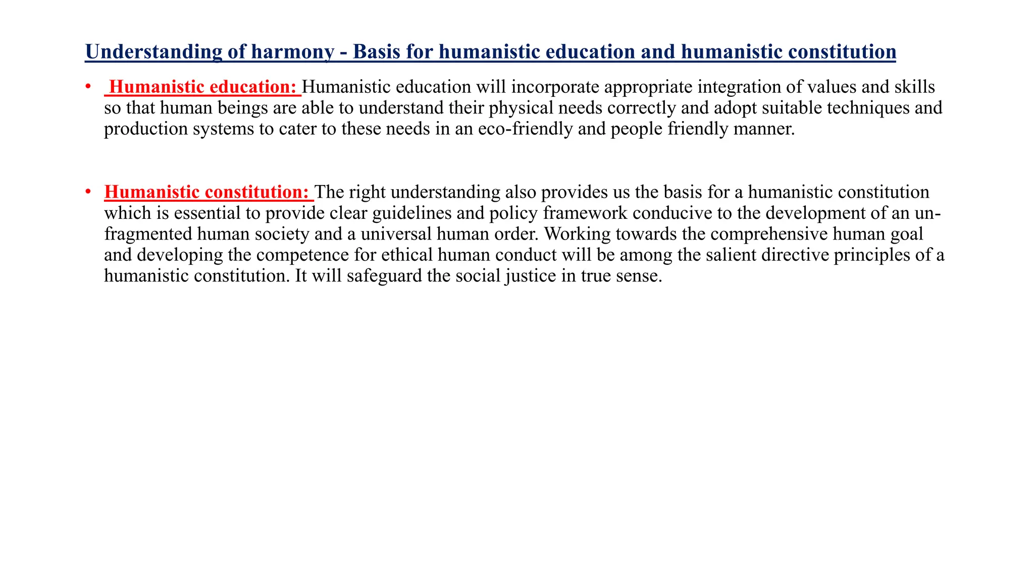 Understanding of harmony - Basis for humanistic education and humanistic constitution
• Humanistic education: Humanistic education will incorporate appropriate integration of values and skills
so that human beings are able to understand their physical needs correctly and adopt suitable techniques and
production systems to cater to these needs in an eco-friendly and people friendly manner.
• Humanistic constitution: The right understanding also provides us the basis for a humanistic constitution
which is essential to provide clear guidelines and policy framework conducive to the development of an un-
fragmented human society and a universal human order. Working towards the comprehensive human goal
and developing the competence for ethical human conduct will be among the salient directive principles of a
humanistic constitution. It will safeguard the social justice in true sense.
 