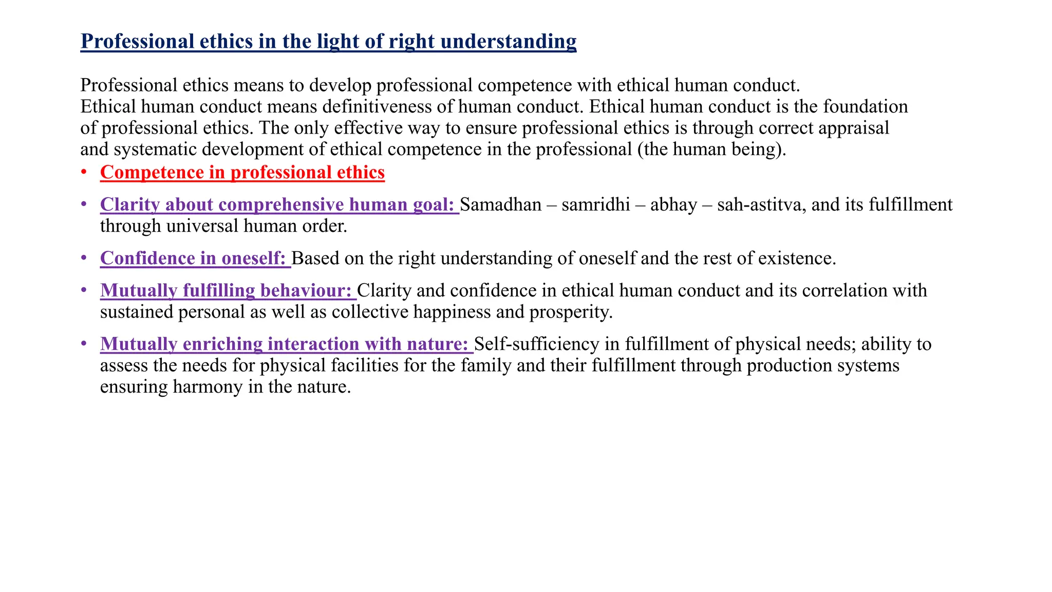 Professional ethics in the light of right understanding
Professional ethics means to develop professional competence with ethical human conduct.
Ethical human conduct means definitiveness of human conduct. Ethical human conduct is the foundation
of professional ethics. The only effective way to ensure professional ethics is through correct appraisal
and systematic development of ethical competence in the professional (the human being).
• Competence in professional ethics
• Clarity about comprehensive human goal: Samadhan – samridhi – abhay – sah-astitva, and its fulfillment
through universal human order.
• Confidence in oneself: Based on the right understanding of oneself and the rest of existence.
• Mutually fulfilling behaviour: Clarity and confidence in ethical human conduct and its correlation with
sustained personal as well as collective happiness and prosperity.
• Mutually enriching interaction with nature: Self-sufficiency in fulfillment of physical needs; ability to
assess the needs for physical facilities for the family and their fulfillment through production systems
ensuring harmony in the nature.
 